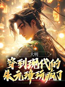 完整版《大明：穿到现代的朱元璋玩疯了》小说免费阅读